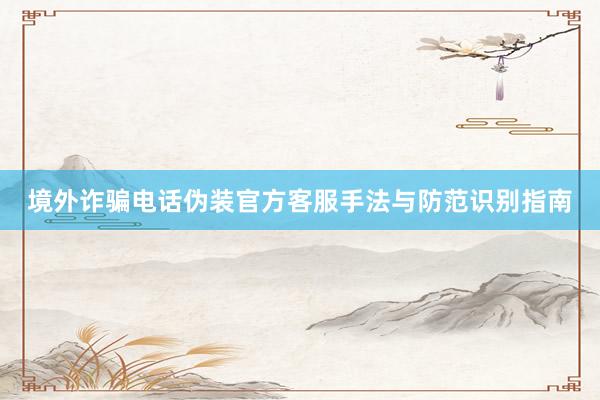 境外诈骗电话伪装官方客服手法与防范识别指南