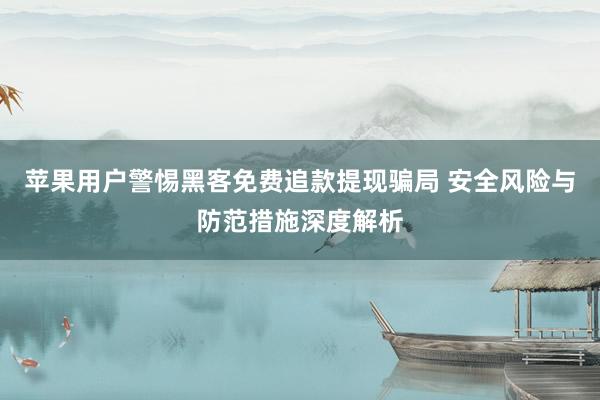 苹果用户警惕黑客免费追款提现骗局 安全风险与防范措施深度解析