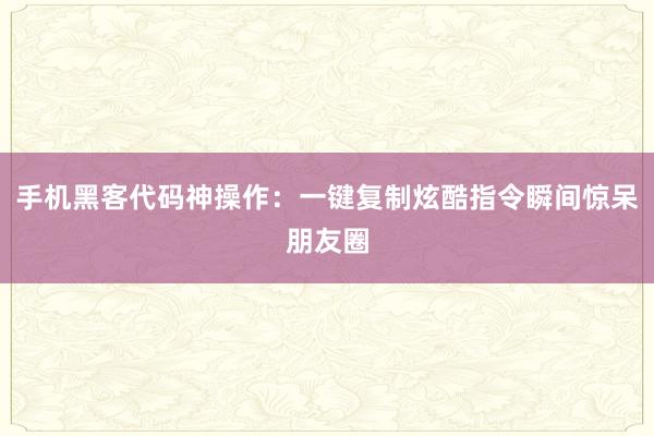 手机黑客代码神操作：一键复制炫酷指令瞬间惊呆朋友圈