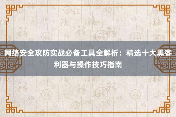 网络安全攻防实战必备工具全解析：精选十大黑客利器与操作技巧指南