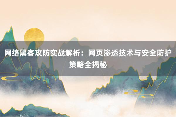 网络黑客攻防实战解析：网页渗透技术与安全防护策略全揭秘